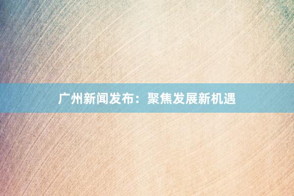 广州新闻发布：聚焦发展新机遇